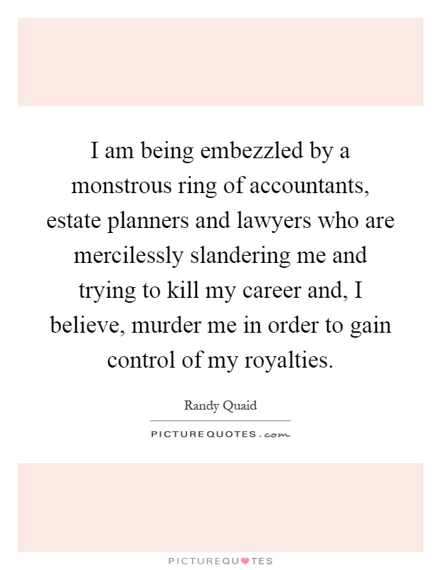 I am being embezzled by a monstrous ring of accountants, estate planners and lawyers who are mercilessly slandering me and trying to kill my career and, I believe, murder me in order to gain control of my royalties Picture Quote #1