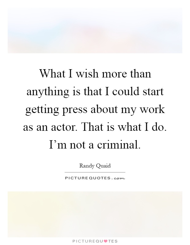 What I wish more than anything is that I could start getting press about my work as an actor. That is what I do. I'm not a criminal Picture Quote #1