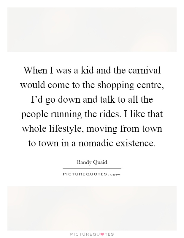 When I was a kid and the carnival would come to the shopping centre, I'd go down and talk to all the people running the rides. I like that whole lifestyle, moving from town to town in a nomadic existence Picture Quote #1