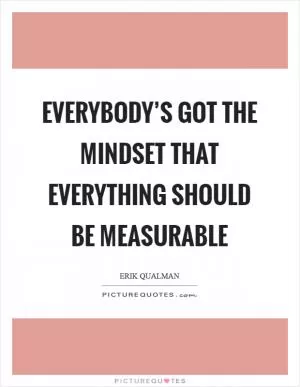 Everybody’s got the mindset that everything should be measurable Picture Quote #1