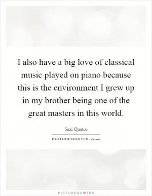 I also have a big love of classical music played on piano because this is the environment I grew up in my brother being one of the great masters in this world Picture Quote #1