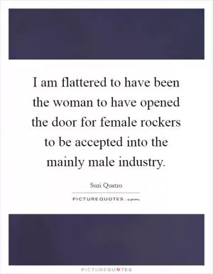 I am flattered to have been the woman to have opened the door for female rockers to be accepted into the mainly male industry Picture Quote #1
