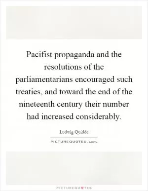 Pacifist propaganda and the resolutions of the parliamentarians encouraged such treaties, and toward the end of the nineteenth century their number had increased considerably Picture Quote #1