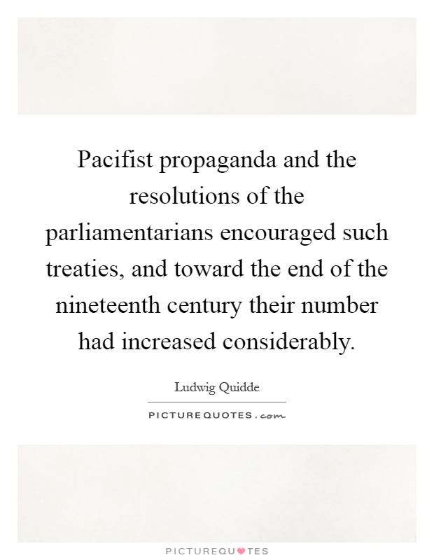 Pacifist propaganda and the resolutions of the parliamentarians encouraged such treaties, and toward the end of the nineteenth century their number had increased considerably Picture Quote #1