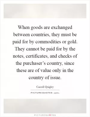 When goods are exchanged between countries, they must be paid for by commodities or gold. They cannot be paid for by the notes, certificates, and checks of the purchaser’s country, since these are of value only in the country of issue Picture Quote #1