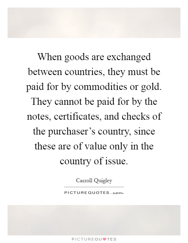 When goods are exchanged between countries, they must be paid for by commodities or gold. They cannot be paid for by the notes, certificates, and checks of the purchaser's country, since these are of value only in the country of issue Picture Quote #1