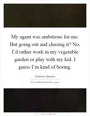 My agent was ambitious for me. But going out and chasing it? No, I’d rather work in my vegetable garden or play with my kid. I guess I’m kind of boring Picture Quote #1