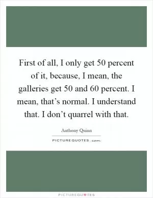 First of all, I only get 50 percent of it, because, I mean, the galleries get 50 and 60 percent. I mean, that’s normal. I understand that. I don’t quarrel with that Picture Quote #1