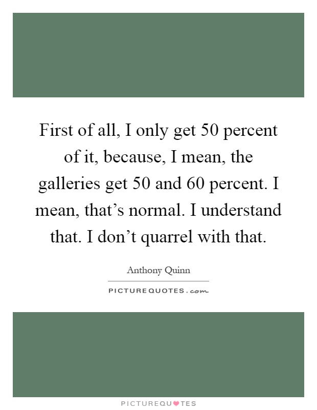 First of all, I only get 50 percent of it, because, I mean, the galleries get 50 and 60 percent. I mean, that's normal. I understand that. I don't quarrel with that Picture Quote #1