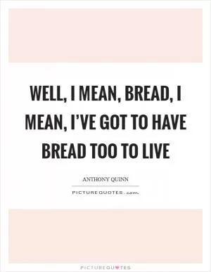 Well, I mean, bread, I mean, I’ve got to have bread too to live Picture Quote #1