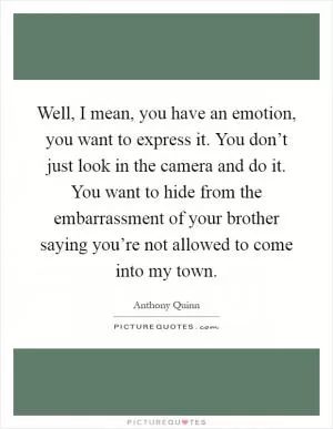 Well, I mean, you have an emotion, you want to express it. You don’t just look in the camera and do it. You want to hide from the embarrassment of your brother saying you’re not allowed to come into my town Picture Quote #1