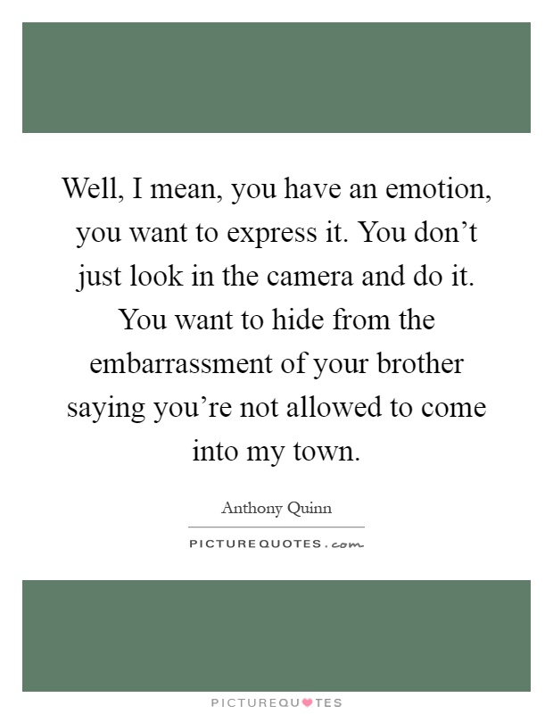 Well, I mean, you have an emotion, you want to express it. You don't just look in the camera and do it. You want to hide from the embarrassment of your brother saying you're not allowed to come into my town Picture Quote #1