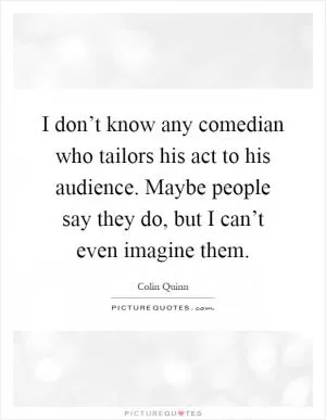 I don’t know any comedian who tailors his act to his audience. Maybe people say they do, but I can’t even imagine them Picture Quote #1