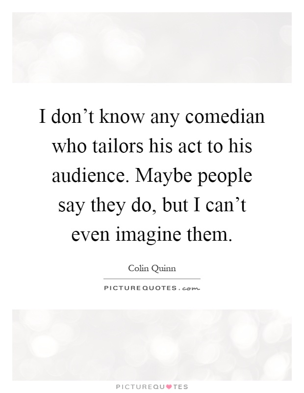 I don't know any comedian who tailors his act to his audience. Maybe people say they do, but I can't even imagine them Picture Quote #1