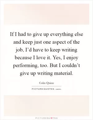 If I had to give up everything else and keep just one aspect of the job, I’d have to keep writing because I love it. Yes, I enjoy performing, too. But I couldn’t give up writing material Picture Quote #1