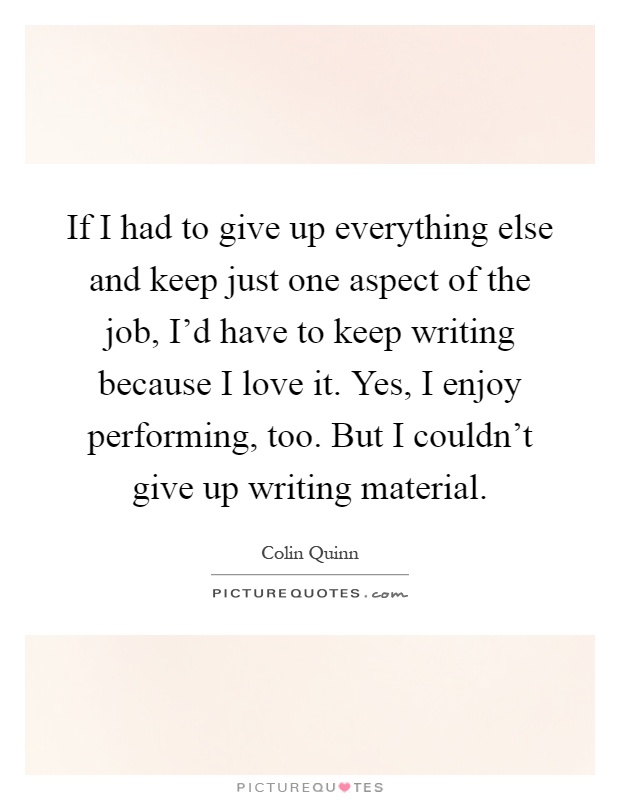 If I had to give up everything else and keep just one aspect of the job, I'd have to keep writing because I love it. Yes, I enjoy performing, too. But I couldn't give up writing material Picture Quote #1
