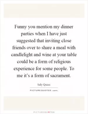 Funny you mention my dinner parties when I have just suggested that inviting close friends over to share a meal with candlelight and wine at your table could be a form of religious experience for some people. To me it’s a form of sacrament Picture Quote #1