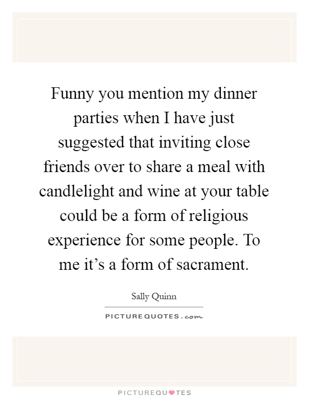 Funny you mention my dinner parties when I have just suggested that inviting close friends over to share a meal with candlelight and wine at your table could be a form of religious experience for some people. To me it's a form of sacrament Picture Quote #1