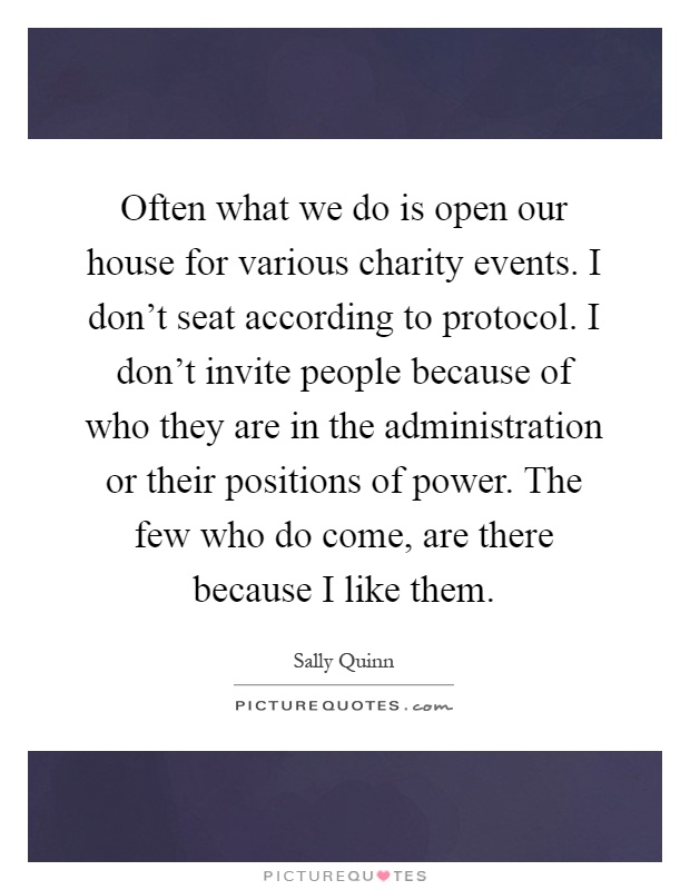 Often what we do is open our house for various charity events. I don't seat according to protocol. I don't invite people because of who they are in the administration or their positions of power. The few who do come, are there because I like them Picture Quote #1