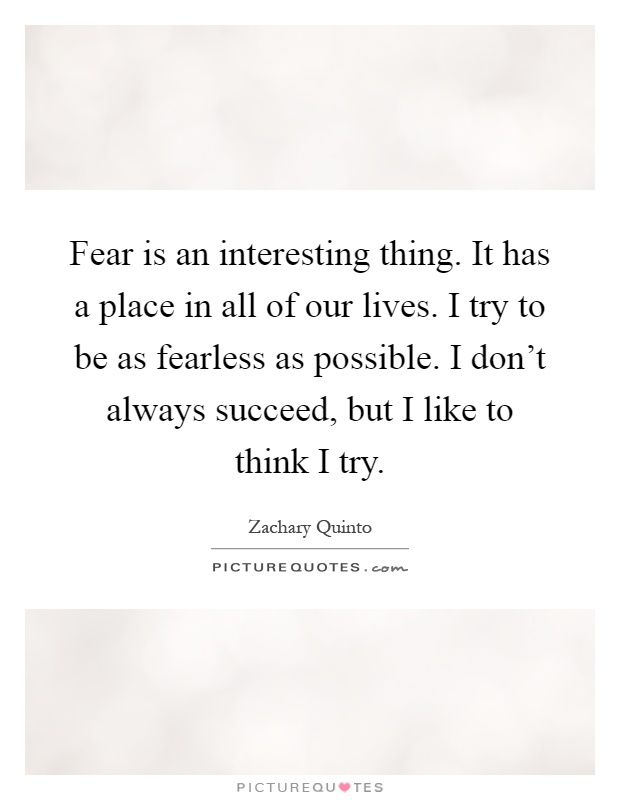 Fear is an interesting thing. It has a place in all of our lives. I try to be as fearless as possible. I don't always succeed, but I like to think I try Picture Quote #1