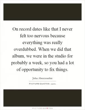 On record dates like that I never felt too nervous because everything was really overdubbed. When we did that album, we were in the studio for probably a week, so you had a lot of opportunity to fix things Picture Quote #1
