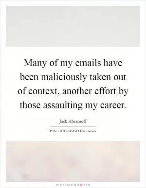 Many of my emails have been maliciously taken out of context, another effort by those assaulting my career Picture Quote #1