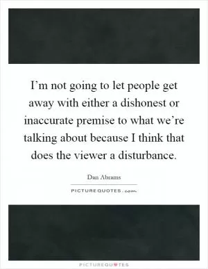 I’m not going to let people get away with either a dishonest or inaccurate premise to what we’re talking about because I think that does the viewer a disturbance Picture Quote #1