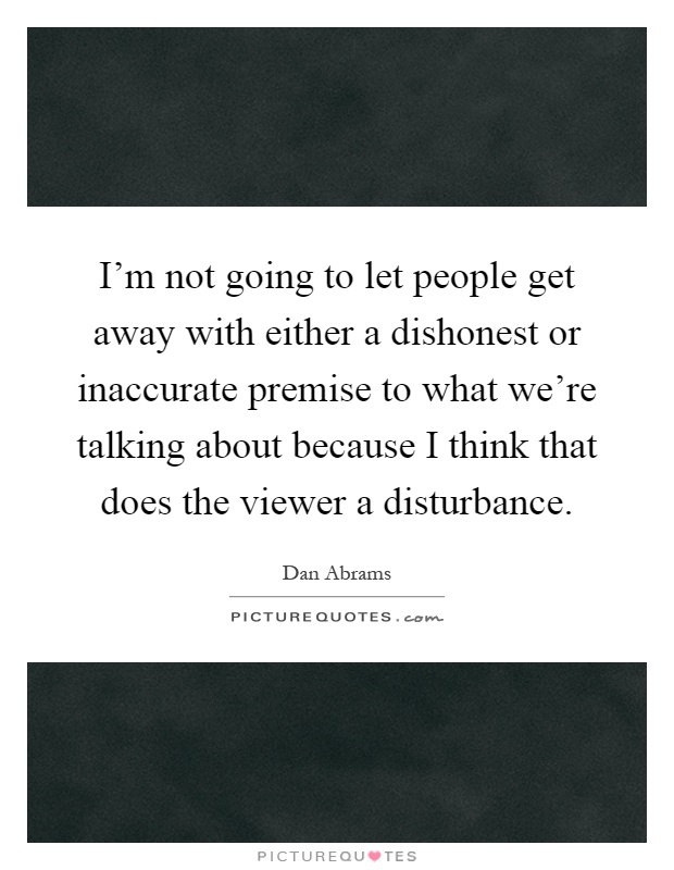I'm not going to let people get away with either a dishonest or inaccurate premise to what we're talking about because I think that does the viewer a disturbance Picture Quote #1