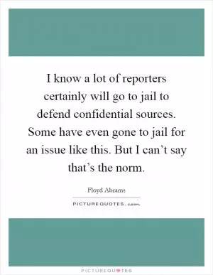 I know a lot of reporters certainly will go to jail to defend confidential sources. Some have even gone to jail for an issue like this. But I can’t say that’s the norm Picture Quote #1