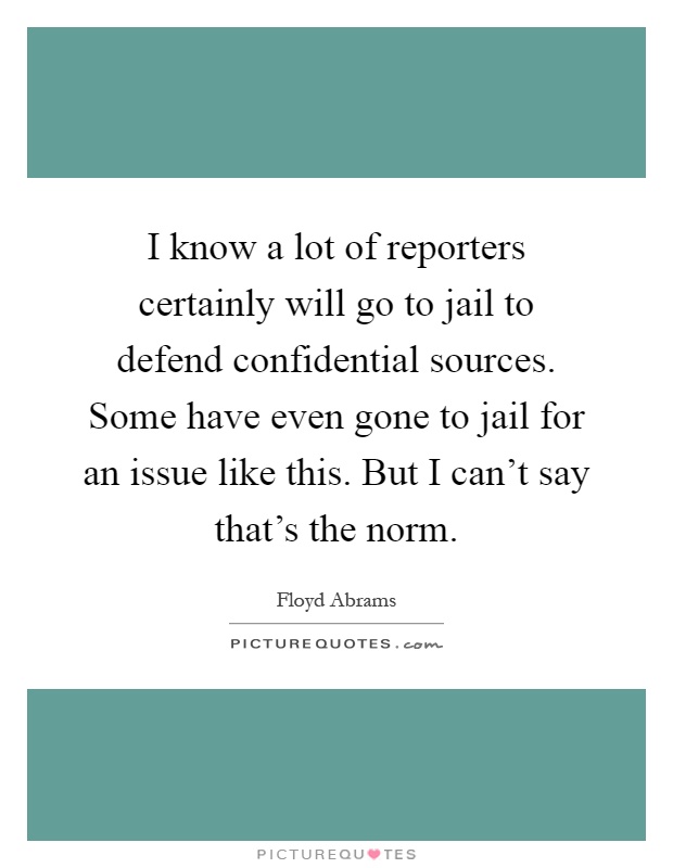 I know a lot of reporters certainly will go to jail to defend confidential sources. Some have even gone to jail for an issue like this. But I can't say that's the norm Picture Quote #1