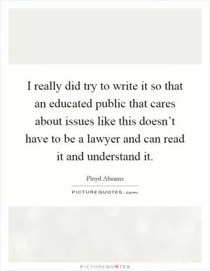 I really did try to write it so that an educated public that cares about issues like this doesn’t have to be a lawyer and can read it and understand it Picture Quote #1
