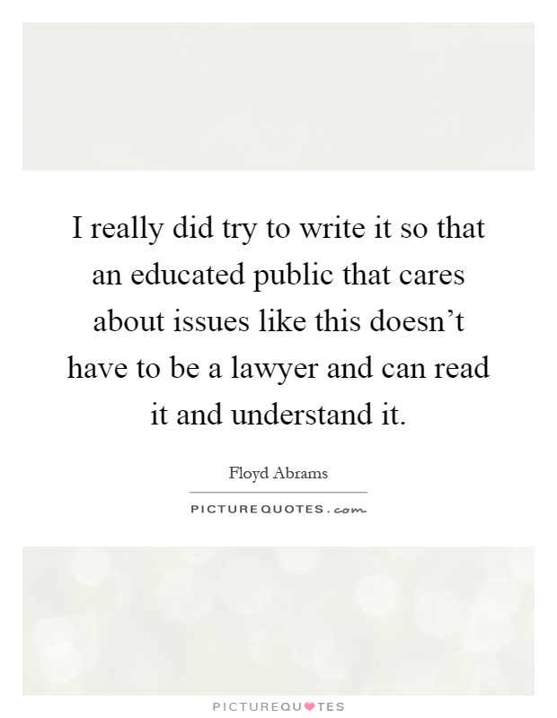 I really did try to write it so that an educated public that cares about issues like this doesn't have to be a lawyer and can read it and understand it Picture Quote #1