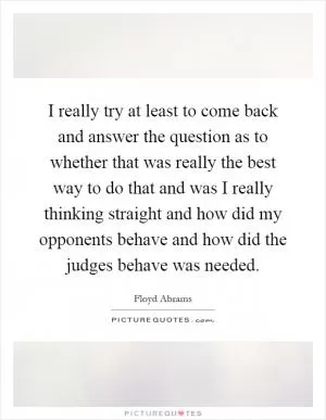 I really try at least to come back and answer the question as to whether that was really the best way to do that and was I really thinking straight and how did my opponents behave and how did the judges behave was needed Picture Quote #1