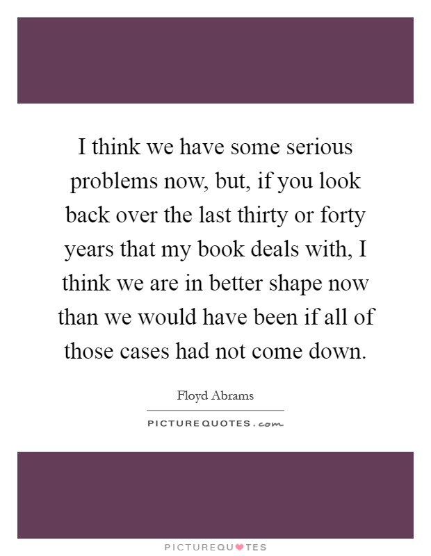I think we have some serious problems now, but, if you look back over the last thirty or forty years that my book deals with, I think we are in better shape now than we would have been if all of those cases had not come down Picture Quote #1