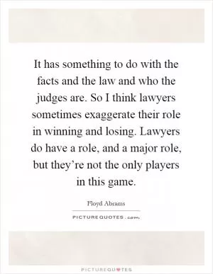 It has something to do with the facts and the law and who the judges are. So I think lawyers sometimes exaggerate their role in winning and losing. Lawyers do have a role, and a major role, but they’re not the only players in this game Picture Quote #1