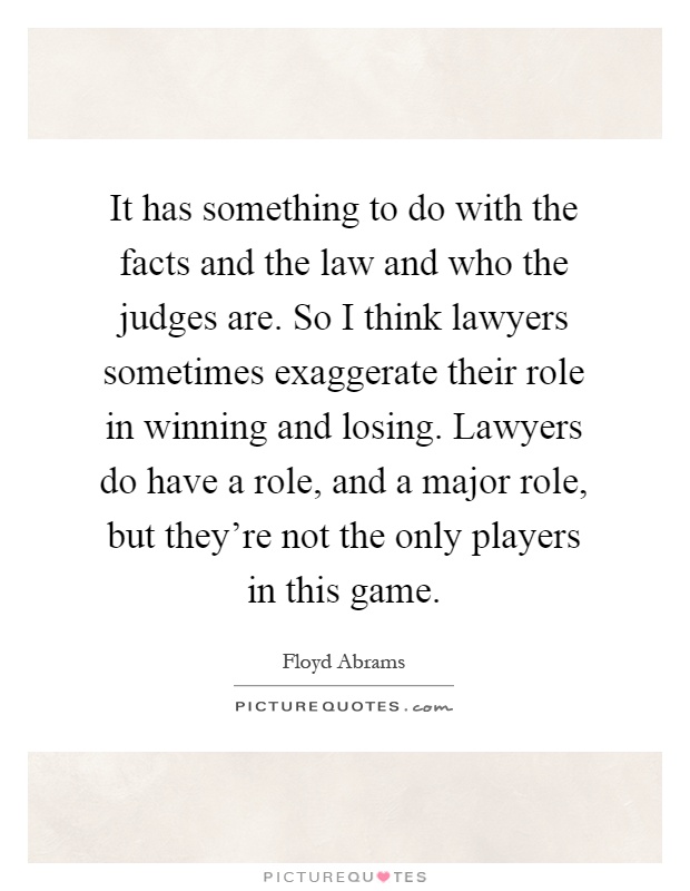 It has something to do with the facts and the law and who the judges are. So I think lawyers sometimes exaggerate their role in winning and losing. Lawyers do have a role, and a major role, but they're not the only players in this game Picture Quote #1