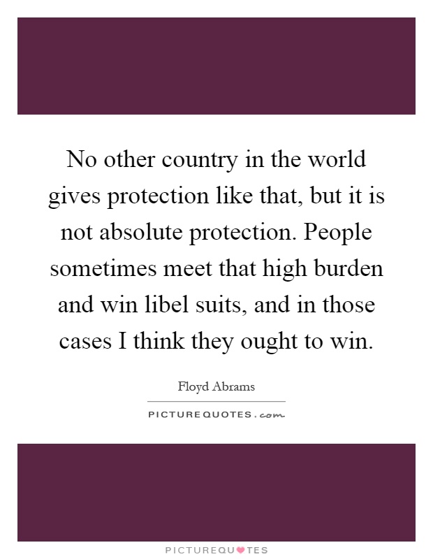 No other country in the world gives protection like that, but it is not absolute protection. People sometimes meet that high burden and win libel suits, and in those cases I think they ought to win Picture Quote #1