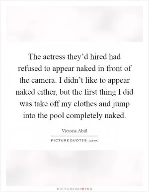The actress they’d hired had refused to appear naked in front of the camera. I didn’t like to appear naked either, but the first thing I did was take off my clothes and jump into the pool completely naked Picture Quote #1