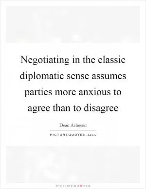 Negotiating in the classic diplomatic sense assumes parties more anxious to agree than to disagree Picture Quote #1