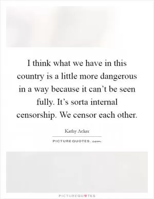 I think what we have in this country is a little more dangerous in a way because it can’t be seen fully. It’s sorta internal censorship. We censor each other Picture Quote #1