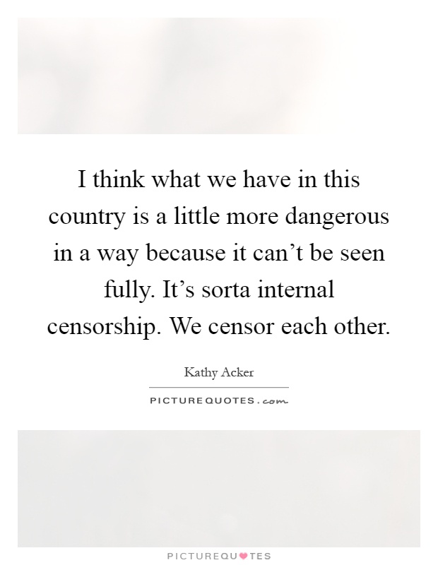 I think what we have in this country is a little more dangerous in a way because it can't be seen fully. It's sorta internal censorship. We censor each other Picture Quote #1