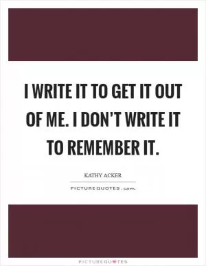 I write it to get it out of me. I don’t write it to remember it Picture Quote #1