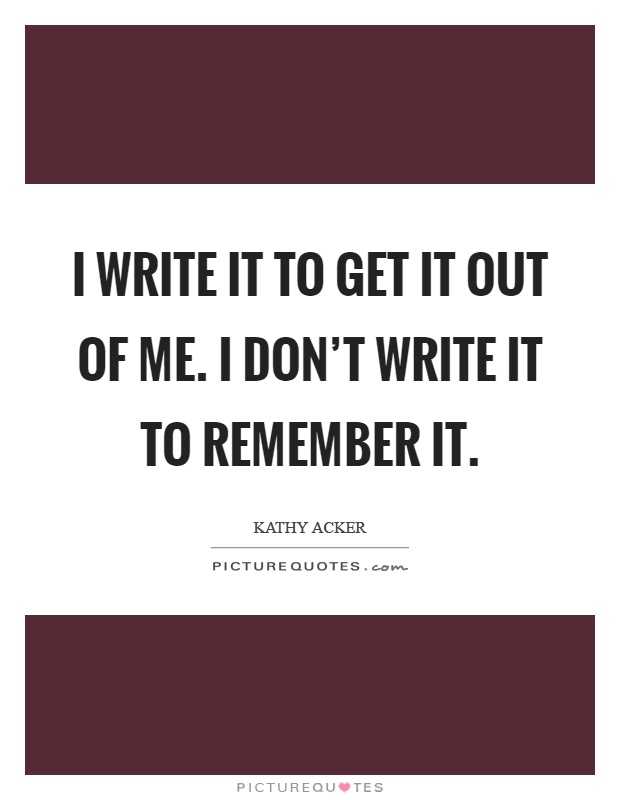 I write it to get it out of me. I don't write it to remember it Picture Quote #1