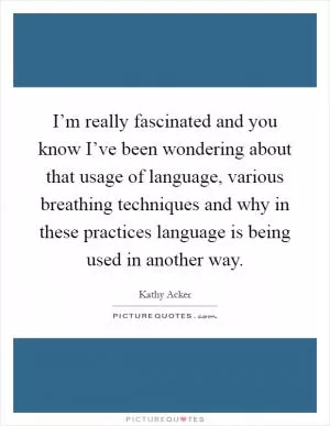 I’m really fascinated and you know I’ve been wondering about that usage of language, various breathing techniques and why in these practices language is being used in another way Picture Quote #1