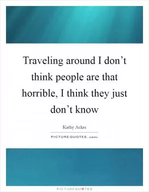Traveling around I don’t think people are that horrible, I think they just don’t know Picture Quote #1