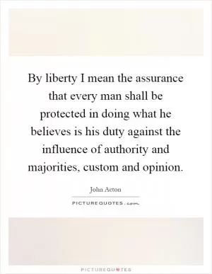 By liberty I mean the assurance that every man shall be protected in doing what he believes is his duty against the influence of authority and majorities, custom and opinion Picture Quote #1