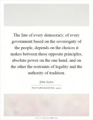 The fate of every democracy, of every government based on the sovereignty of the people, depends on the choices it makes between these opposite principles, absolute power on the one hand, and on the other the restraints of legality and the authority of tradition Picture Quote #1