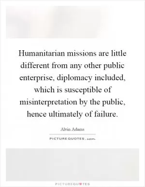 Humanitarian missions are little different from any other public enterprise, diplomacy included, which is susceptible of misinterpretation by the public, hence ultimately of failure Picture Quote #1