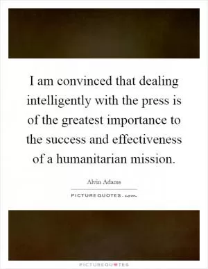 I am convinced that dealing intelligently with the press is of the greatest importance to the success and effectiveness of a humanitarian mission Picture Quote #1