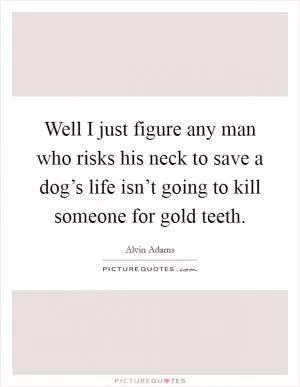 Well I just figure any man who risks his neck to save a dog’s life isn’t going to kill someone for gold teeth Picture Quote #1